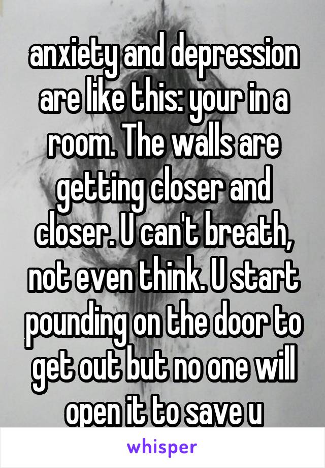 anxiety and depression are like this: your in a room. The walls are getting closer and closer. U can't breath, not even think. U start pounding on the door to get out but no one will open it to save u