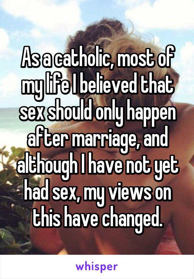 As a catholic, most of my life I believed that sex should only happen after marriage, and although I have not yet had sex, my views on this have changed.