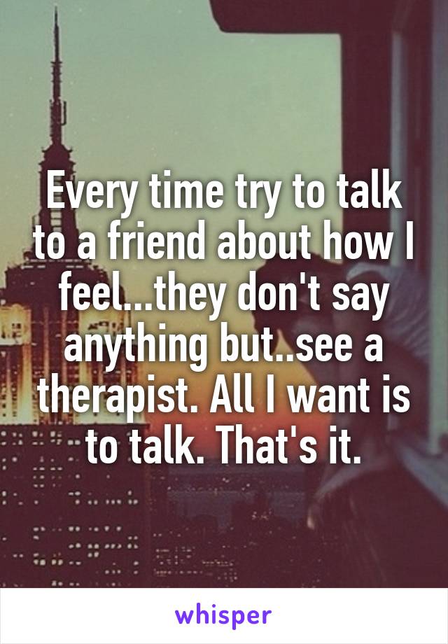 Every time try to talk to a friend about how I feel...they don't say anything but..see a therapist. All I want is to talk. That's it.