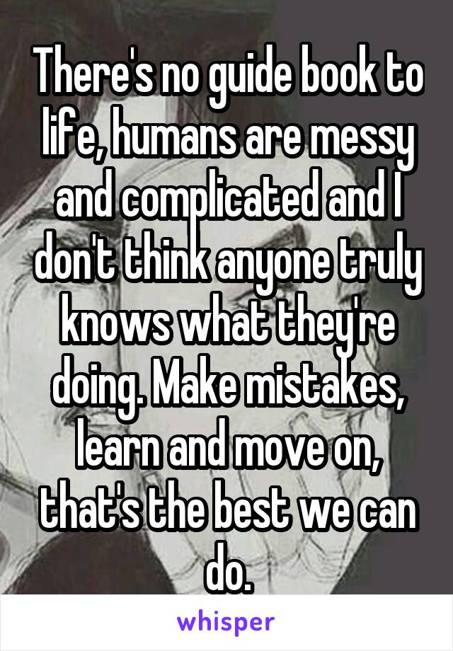 There's no guide book to life, humans are messy and complicated and I don't think anyone truly knows what they're doing. Make mistakes, learn and move on, that's the best we can do.