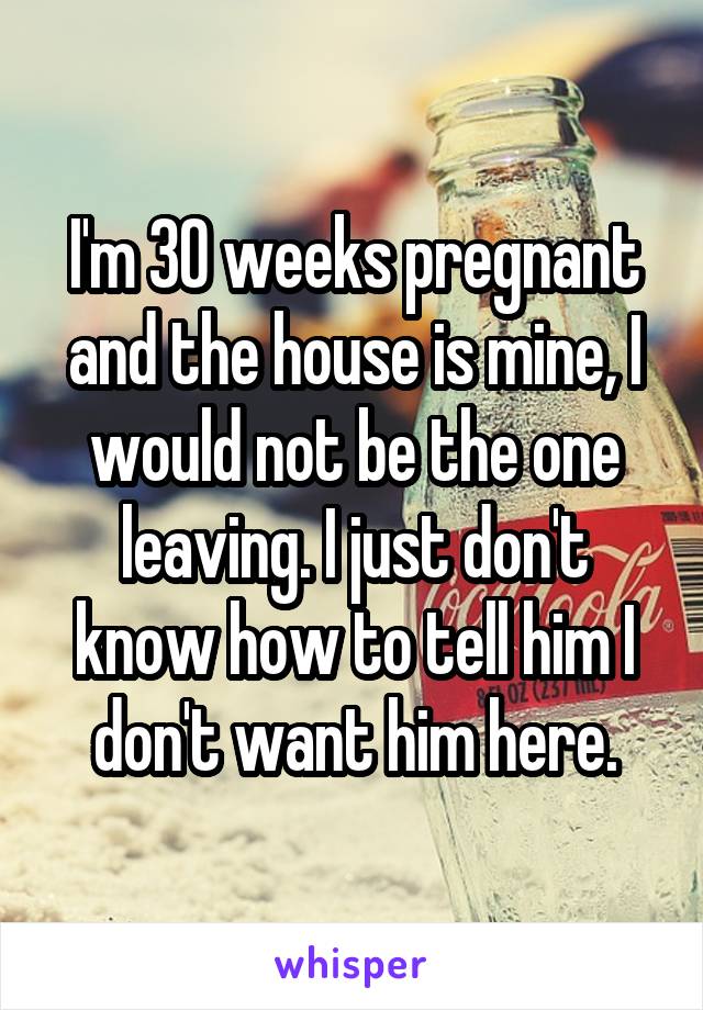 I'm 30 weeks pregnant and the house is mine, I would not be the one leaving. I just don't know how to tell him I don't want him here.