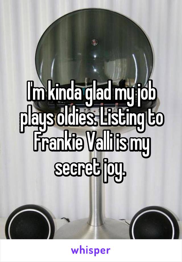 I'm kinda glad my job plays oldies. Listing to Frankie Valli is my secret joy. 