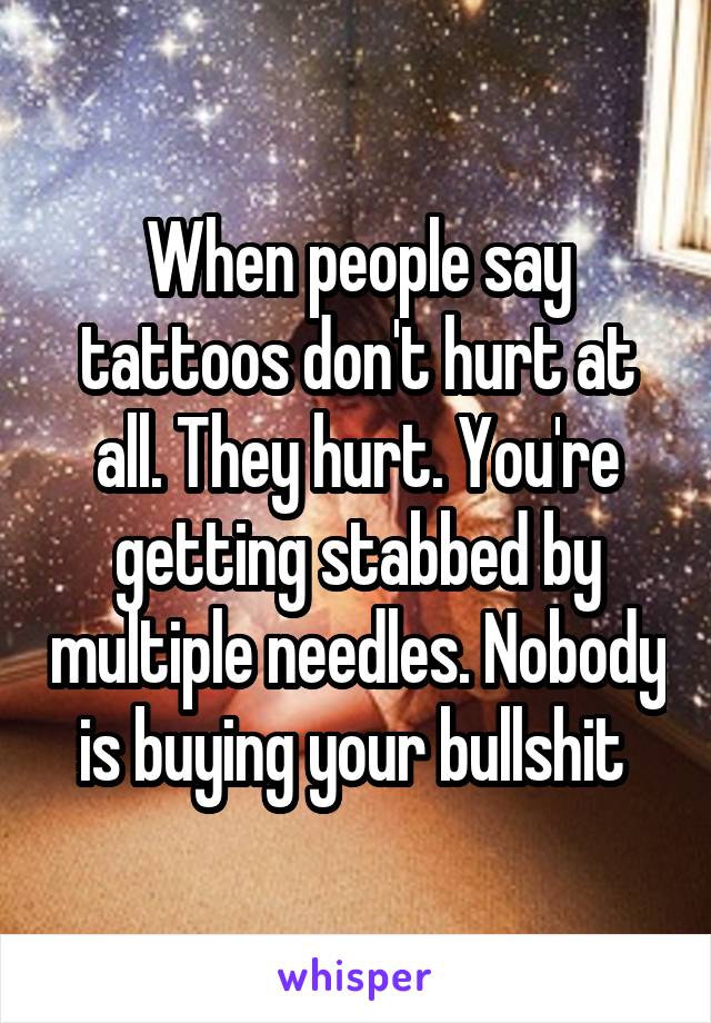 When people say tattoos don't hurt at all. They hurt. You're getting stabbed by multiple needles. Nobody is buying your bullshit 