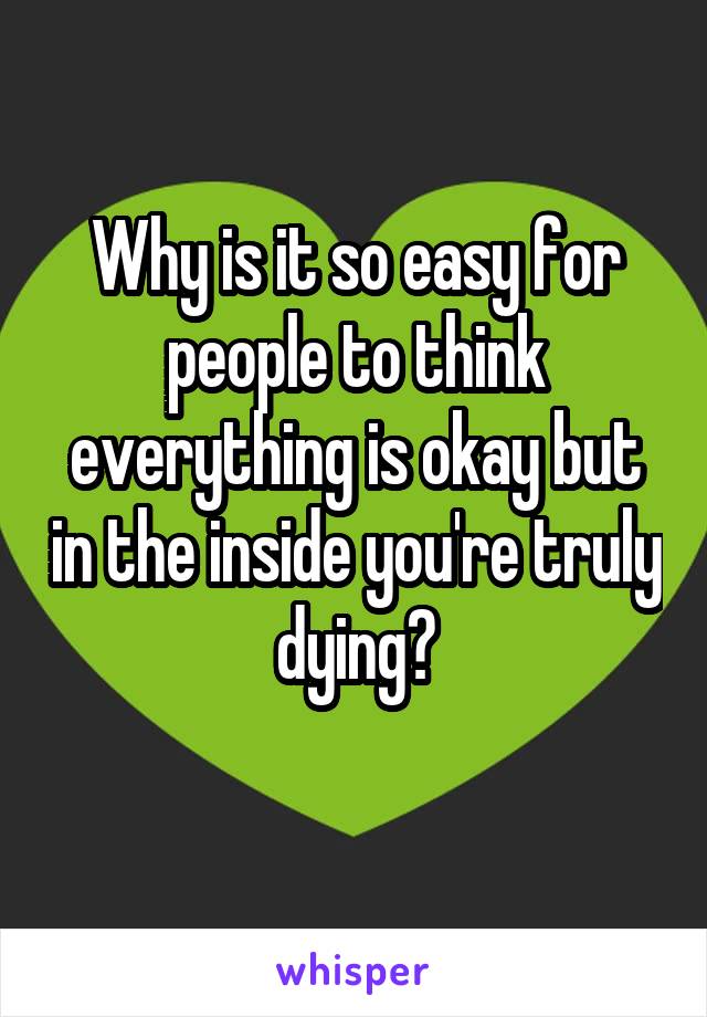 Why is it so easy for people to think everything is okay but in the inside you're truly dying?
