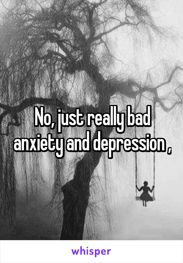 No, just really bad anxiety and depression ,