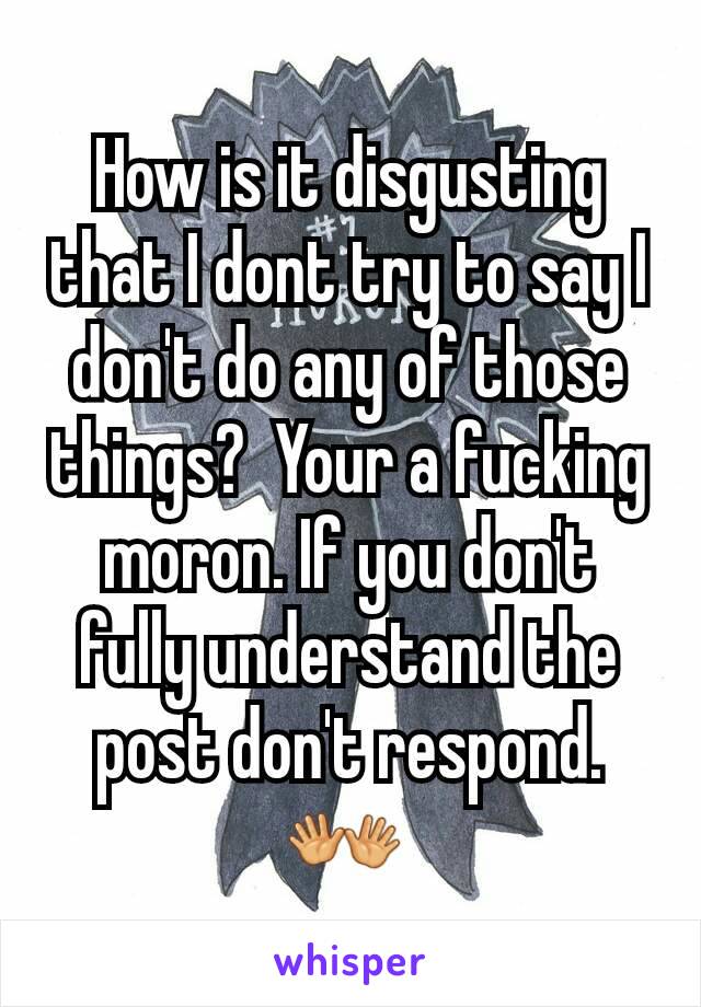 How is it disgusting that I dont try to say I don't do any of those things?  Your a fucking moron. If you don't fully understand the post don't respond.👐 
