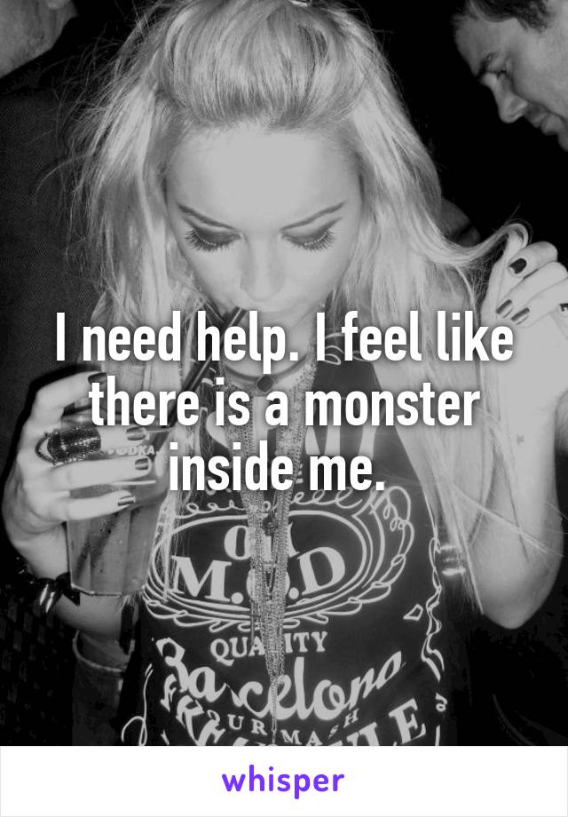 I need help. I feel like there is a monster inside me. 