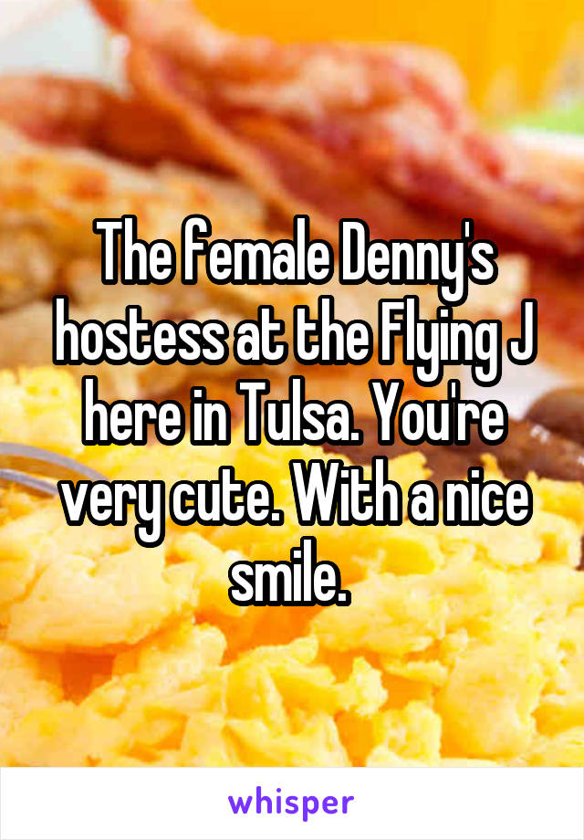 The female Denny's hostess at the Flying J here in Tulsa. You're very cute. With a nice smile. 