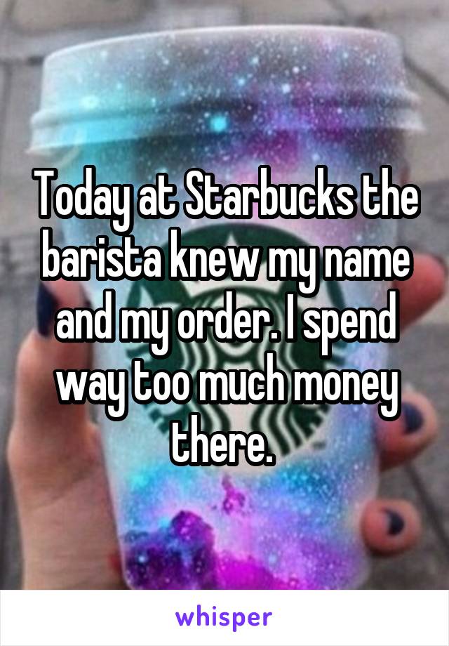 Today at Starbucks the barista knew my name and my order. I spend way too much money there. 