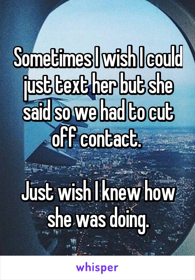 Sometimes I wish I could just text her but she said so we had to cut off contact. 

Just wish I knew how she was doing.