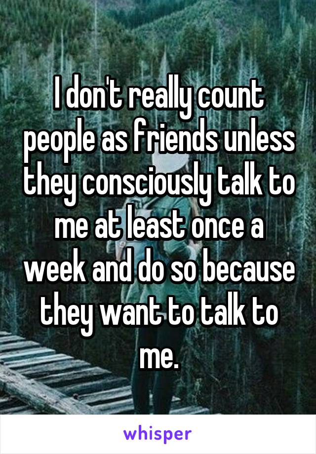 I don't really count people as friends unless they consciously talk to me at least once a week and do so because they want to talk to me.