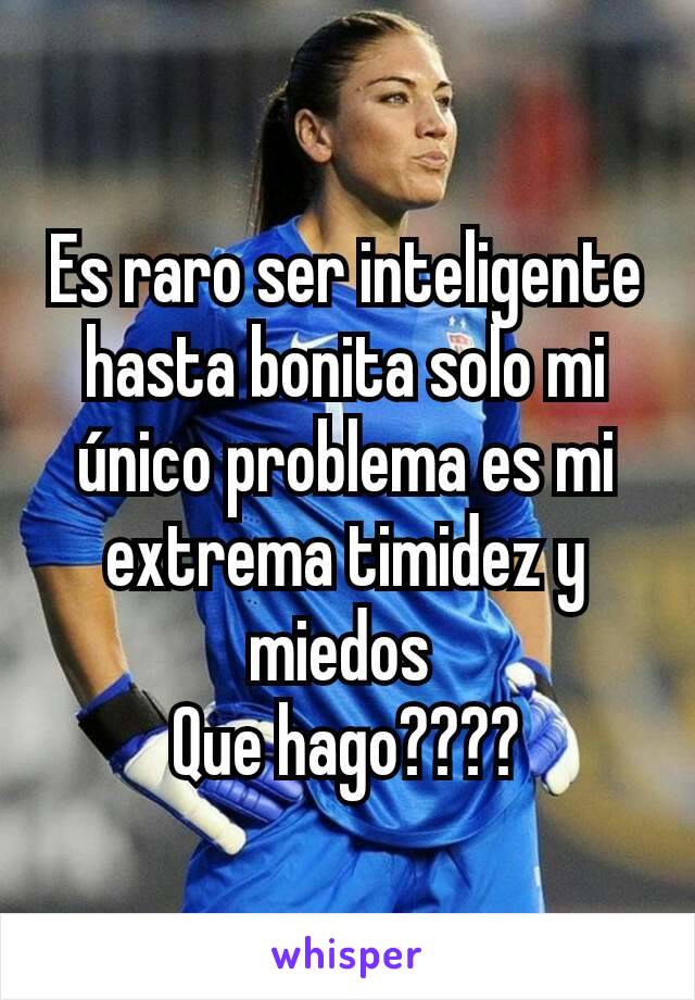 Es raro ser inteligente hasta bonita solo mi único problema es mi extrema timidez y miedos 
Que hago????