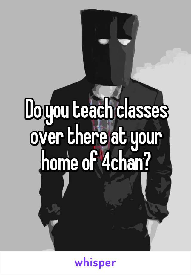 Do you teach classes over there at your home of 4chan?