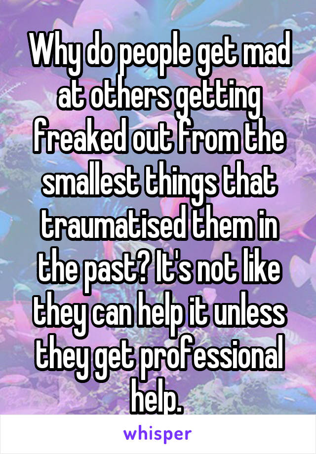 Why do people get mad at others getting freaked out from the smallest things that traumatised them in the past? It's not like they can help it unless they get professional help. 