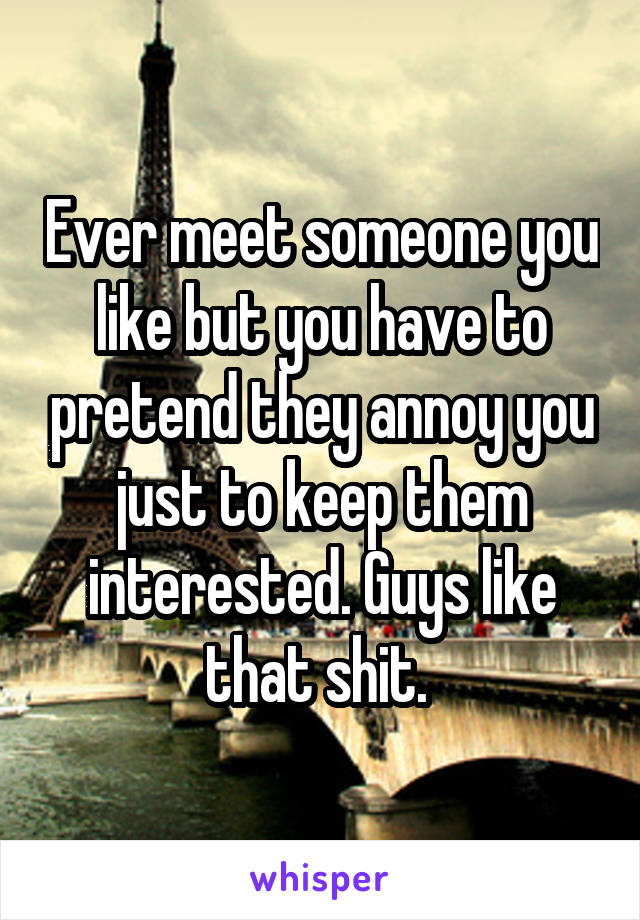 Ever meet someone you like but you have to pretend they annoy you just to keep them interested. Guys like that shit. 