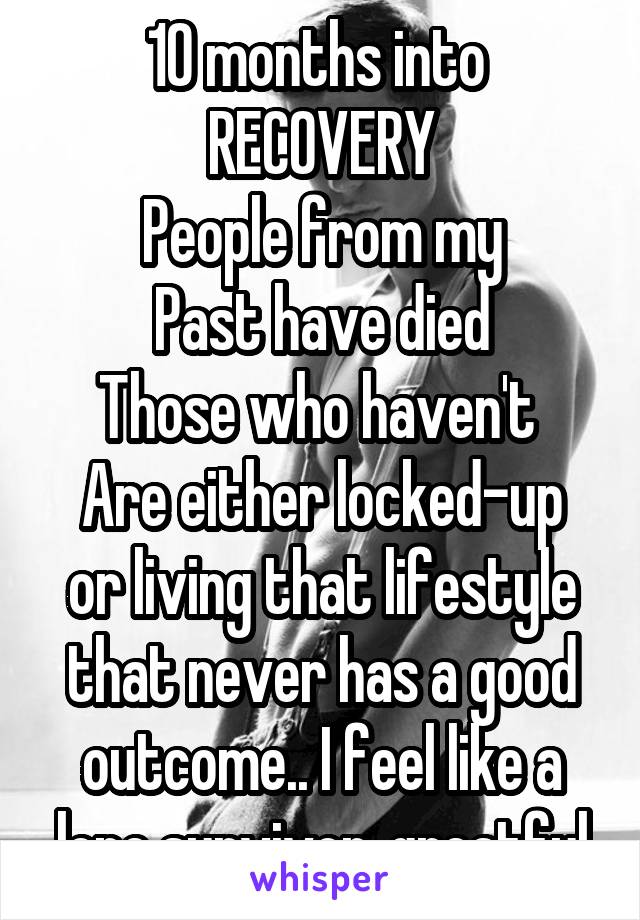 10 months into 
RECOVERY
People from my
Past have died
Those who haven't 
Are either locked-up or living that lifestyle that never has a good outcome.. I feel like a lone survivor..greatful