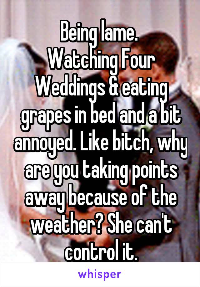 Being lame. 
Watching Four Weddings & eating grapes in bed and a bit annoyed. Like bitch, why are you taking points away because of the weather? She can't control it.