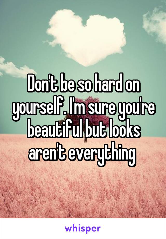 Don't be so hard on yourself. I'm sure you're beautiful but looks aren't everything 