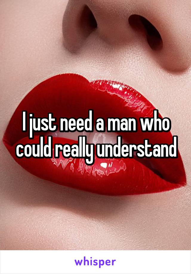 I just need a man who could really understand