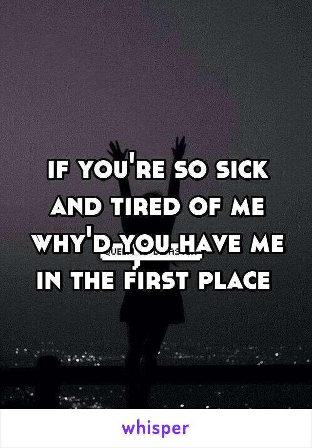 if you're so sick and tired of me why'd you have me in the first place 