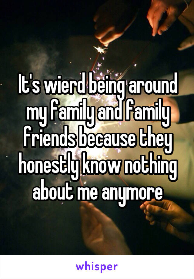 It's wierd being around my family and family friends because they honestly know nothing about me anymore