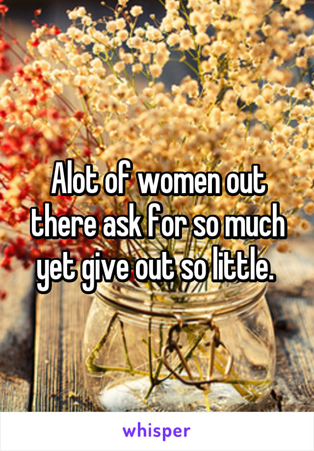 Alot of women out there ask for so much yet give out so little. 