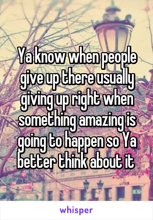 Ya know when people give up there usually giving up right when something amazing is going to happen so Ya better think about it 