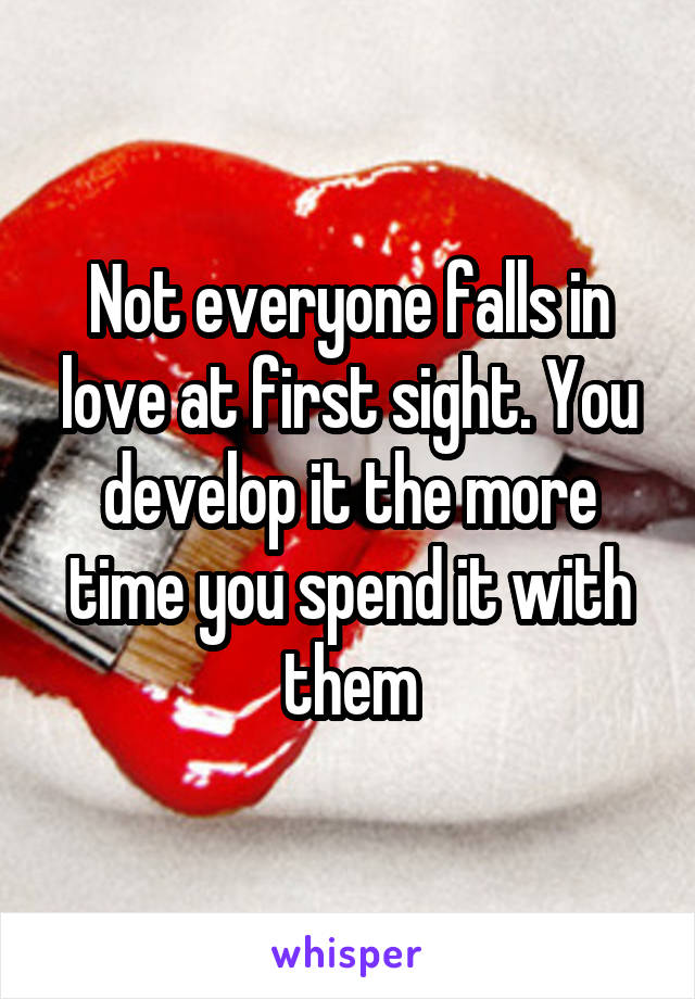 Not everyone falls in love at first sight. You develop it the more time you spend it with them