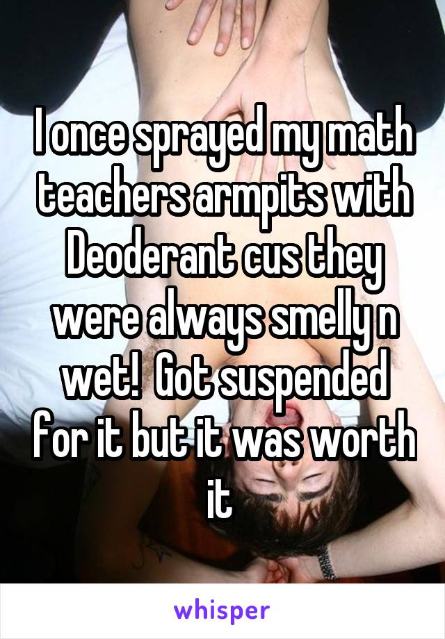 I once sprayed my math teachers armpits with Deoderant cus they were always smelly n wet!  Got suspended for it but it was worth it 