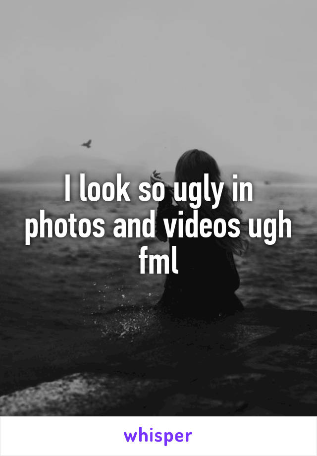 I look so ugly in photos and videos ugh fml