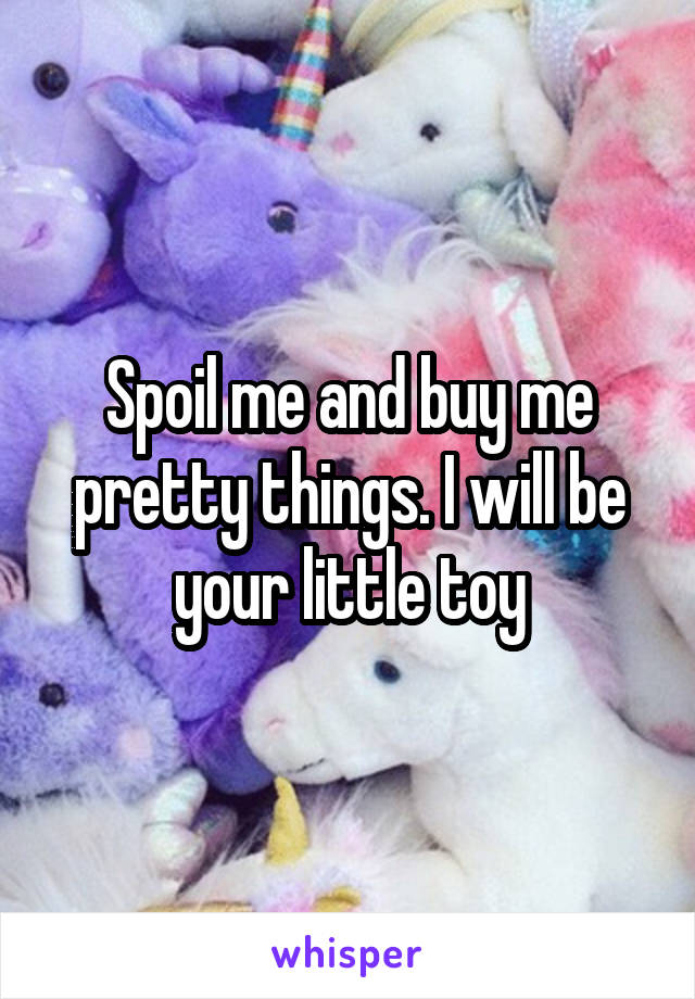 Spoil me and buy me pretty things. I will be your little toy