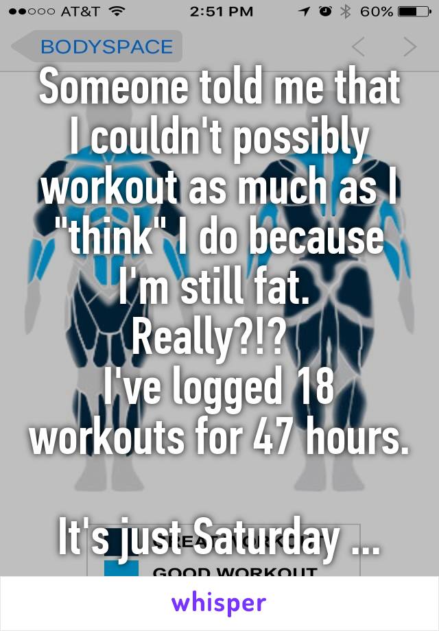 Someone told me that I couldn't possibly workout as much as I "think" I do because I'm still fat. 
Really?!?  
I've logged 18 workouts for 47 hours. 
It's just Saturday ...