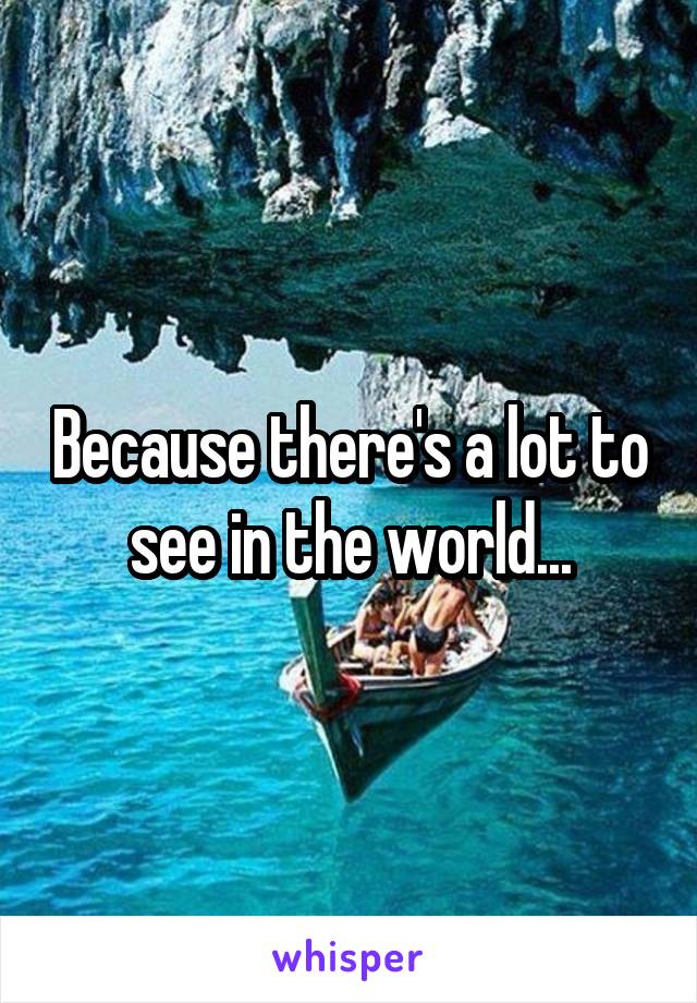 Because there's a lot to see in the world...