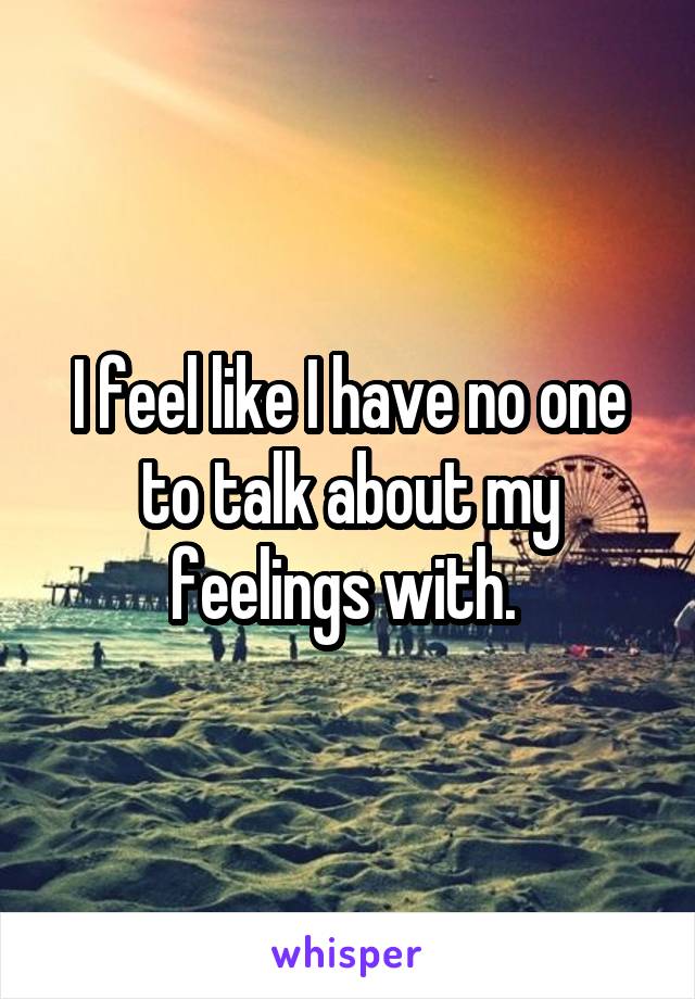 I feel like I have no one to talk about my feelings with. 