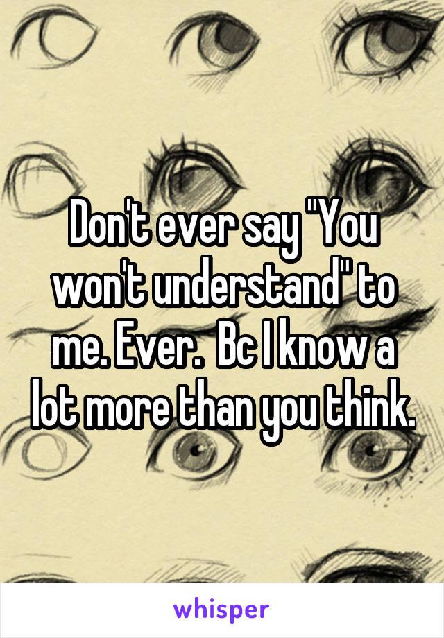 Don't ever say "You won't understand" to me. Ever.  Bc I know a lot more than you think.