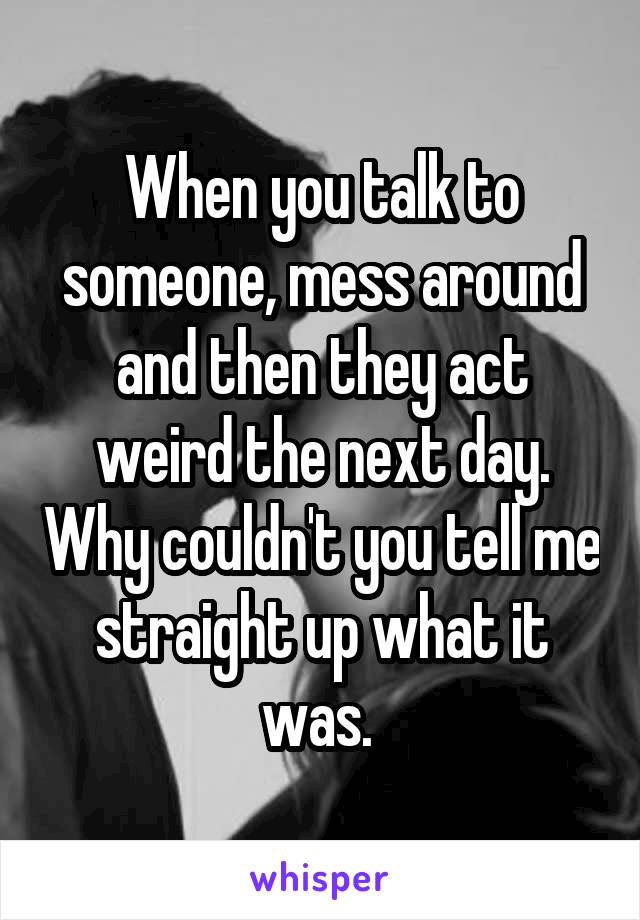 When you talk to someone, mess around and then they act weird the next day. Why couldn't you tell me straight up what it was. 