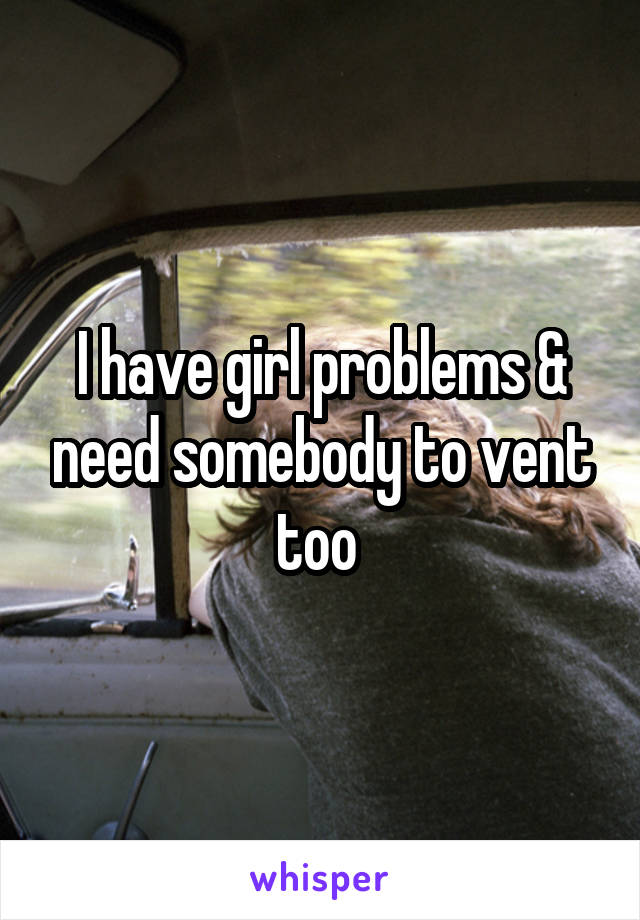 I have girl problems & need somebody to vent too 