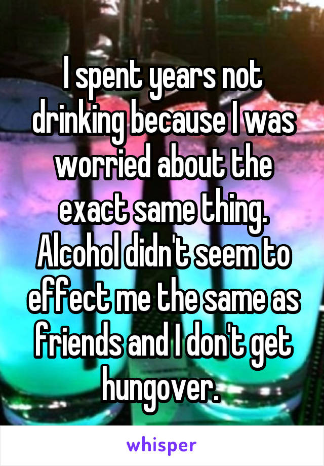 I spent years not drinking because I was worried about the exact same thing. Alcohol didn't seem to effect me the same as friends and I don't get hungover. 