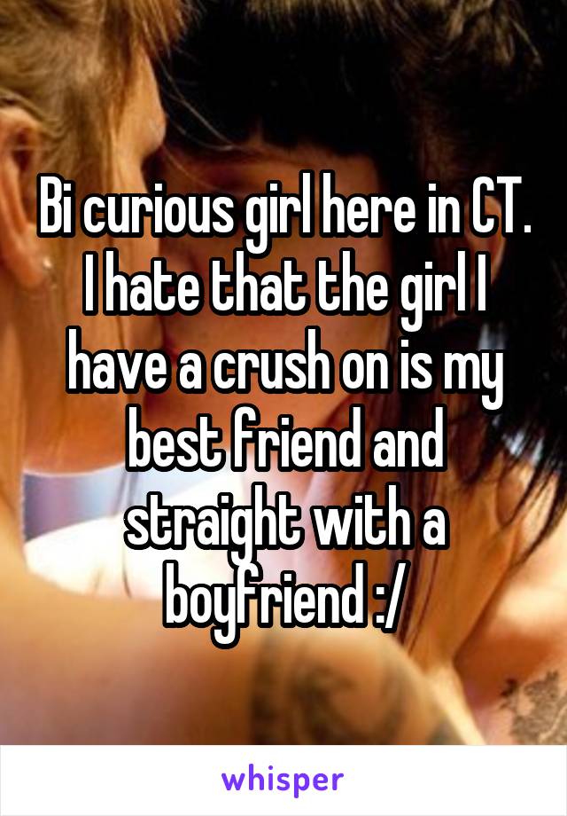 Bi curious girl here in CT. I hate that the girl I have a crush on is my best friend and straight with a boyfriend :/