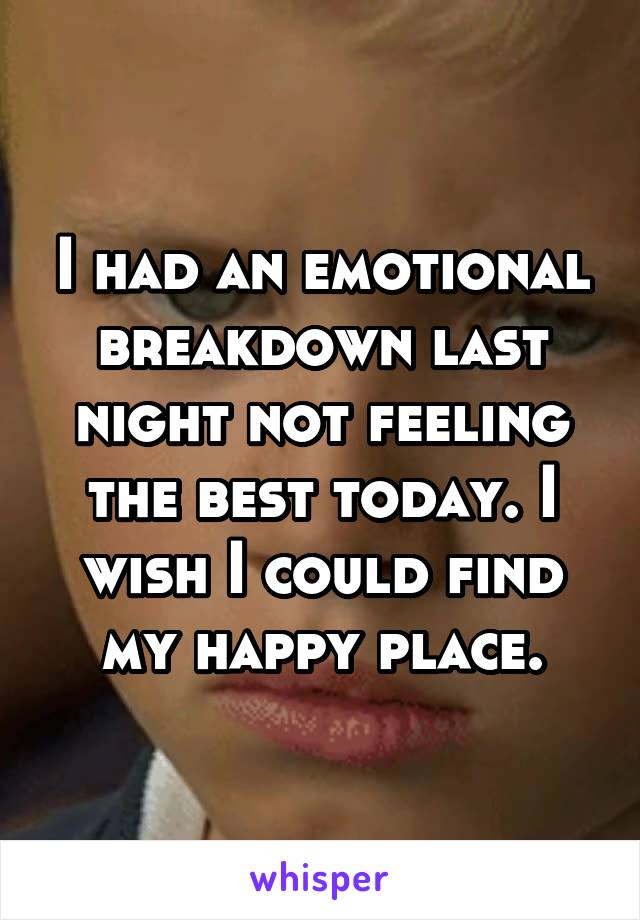 I had an emotional breakdown last night not feeling the best today. I wish I could find my happy place.