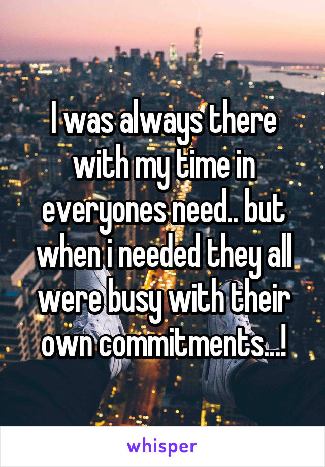 I was always there with my time in everyones need.. but when i needed they all were busy with their own commitments...!