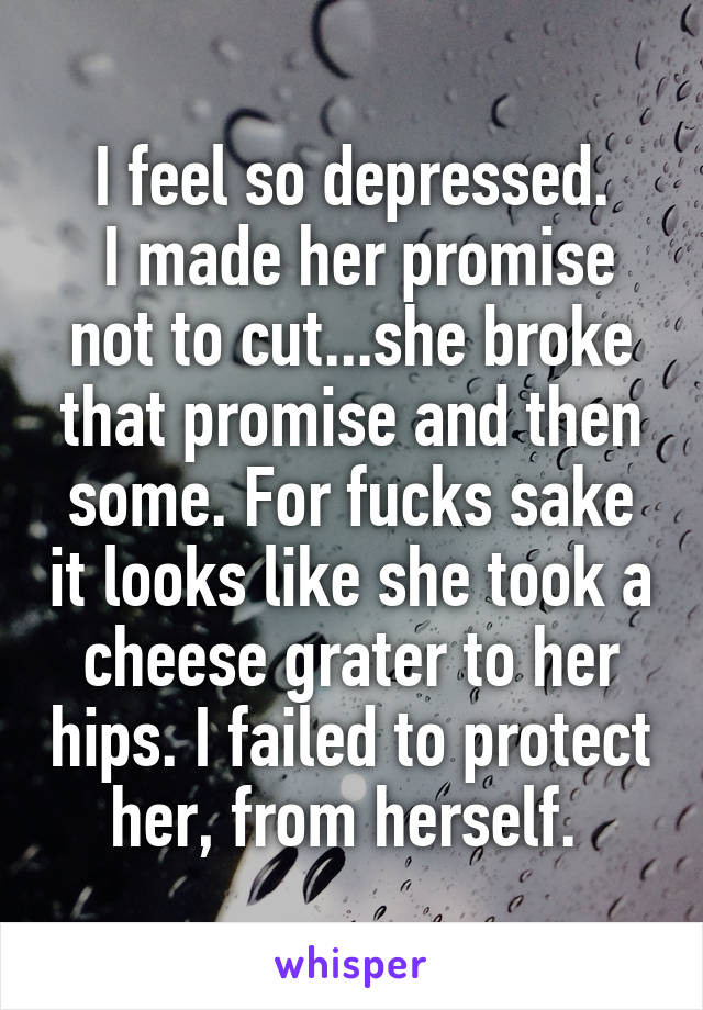 I feel so depressed.
 I made her promise not to cut...she broke that promise and then some. For fucks sake it looks like she took a cheese grater to her hips. I failed to protect her, from herself. 