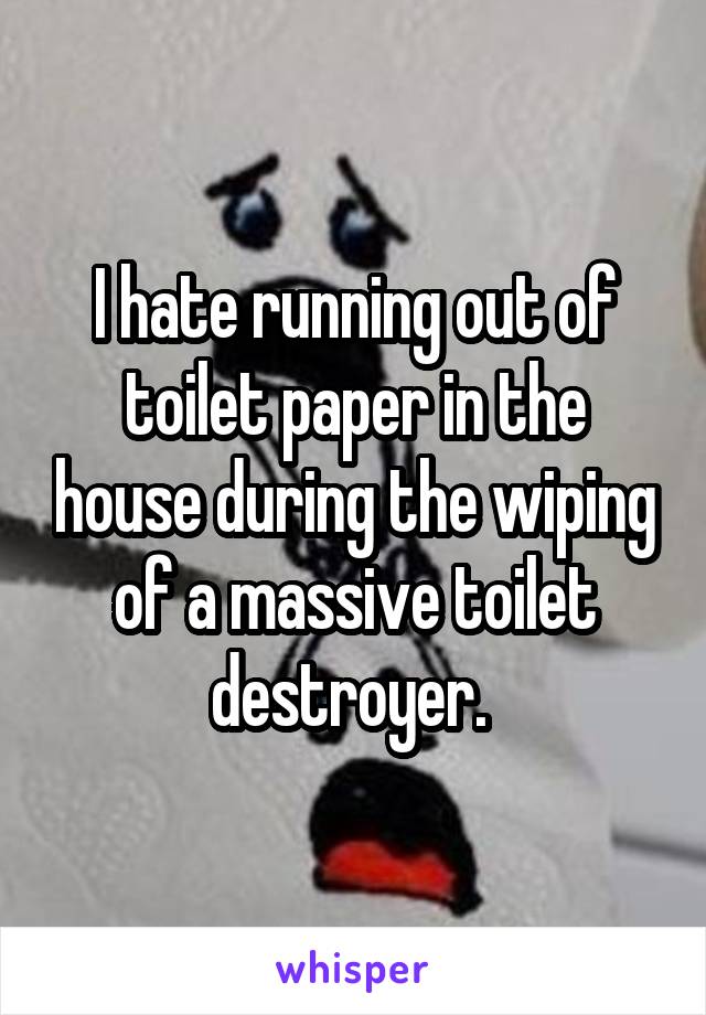 I hate running out of toilet paper in the house during the wiping of a massive toilet destroyer. 