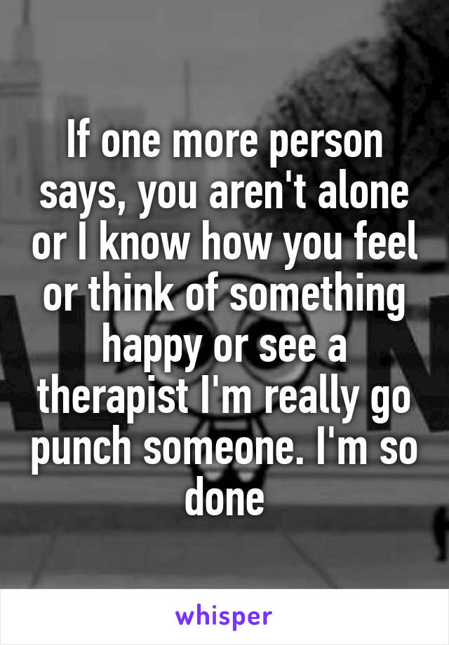 If one more person says, you aren't alone or I know how you feel or think of something happy or see a therapist I'm really go punch someone. I'm so done