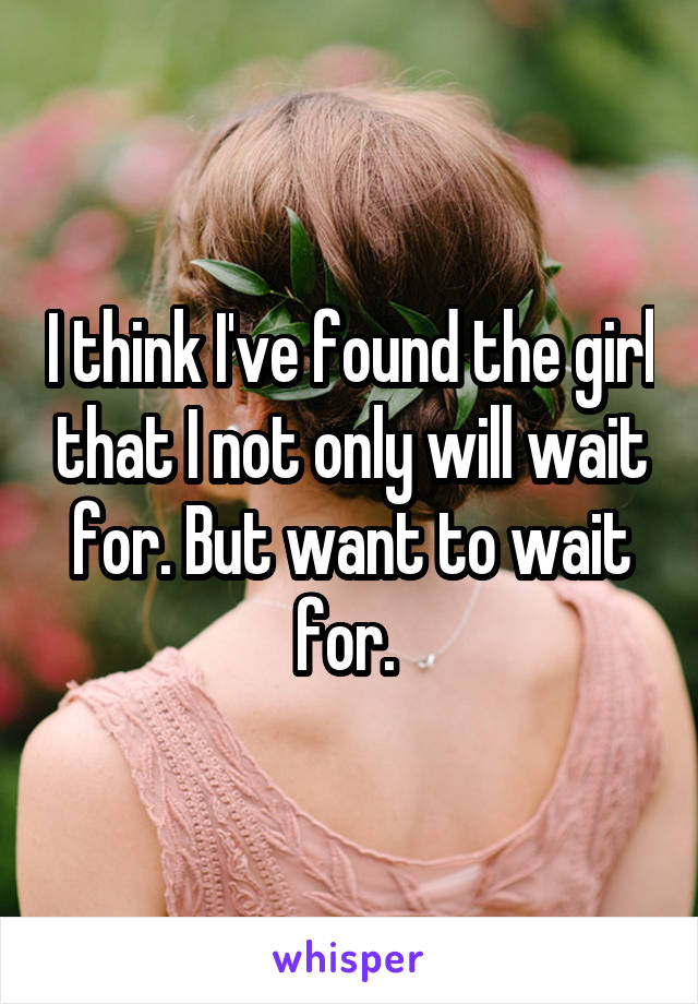 I think I've found the girl that I not only will wait for. But want to wait for. 