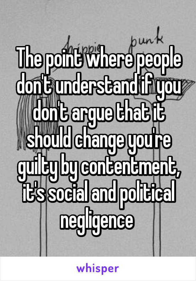 The point where people don't understand if you don't argue that it should change you're guilty by contentment, it's social and political negligence 