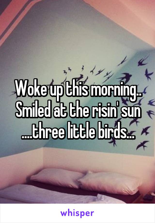 Woke up this morning..
Smiled at the risin' sun
....three little birds...