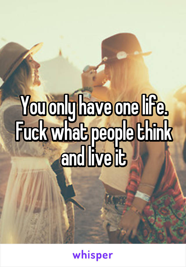 You only have one life. Fuck what people think and live it