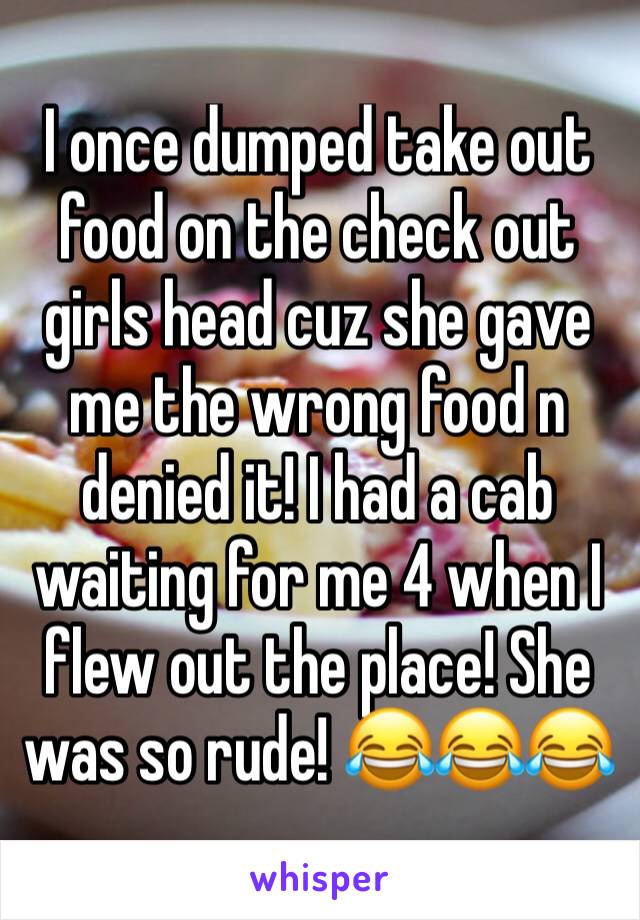 I once dumped take out food on the check out girls head cuz she gave me the wrong food n denied it! I had a cab waiting for me 4 when I flew out the place! She was so rude! 😂😂😂