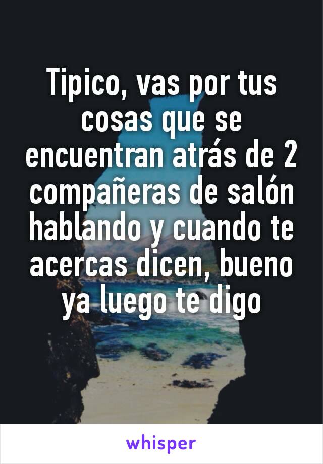 Tipico, vas por tus cosas que se encuentran atrás de 2 compañeras de salón hablando y cuando te acercas dicen, bueno ya luego te digo